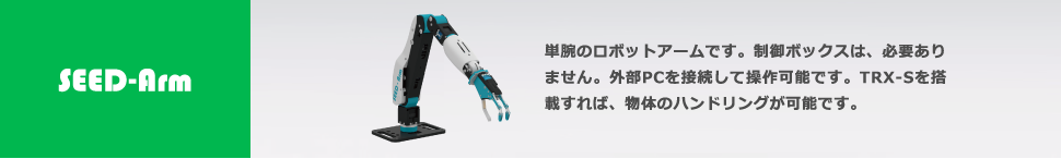 SEED-Arm 単腕のロボットアームです。制御ボックスは、必要ありません。外部PCを接続して操作可能です。TRX-Sを搭載すれば、物体のハンドリングが可能です。