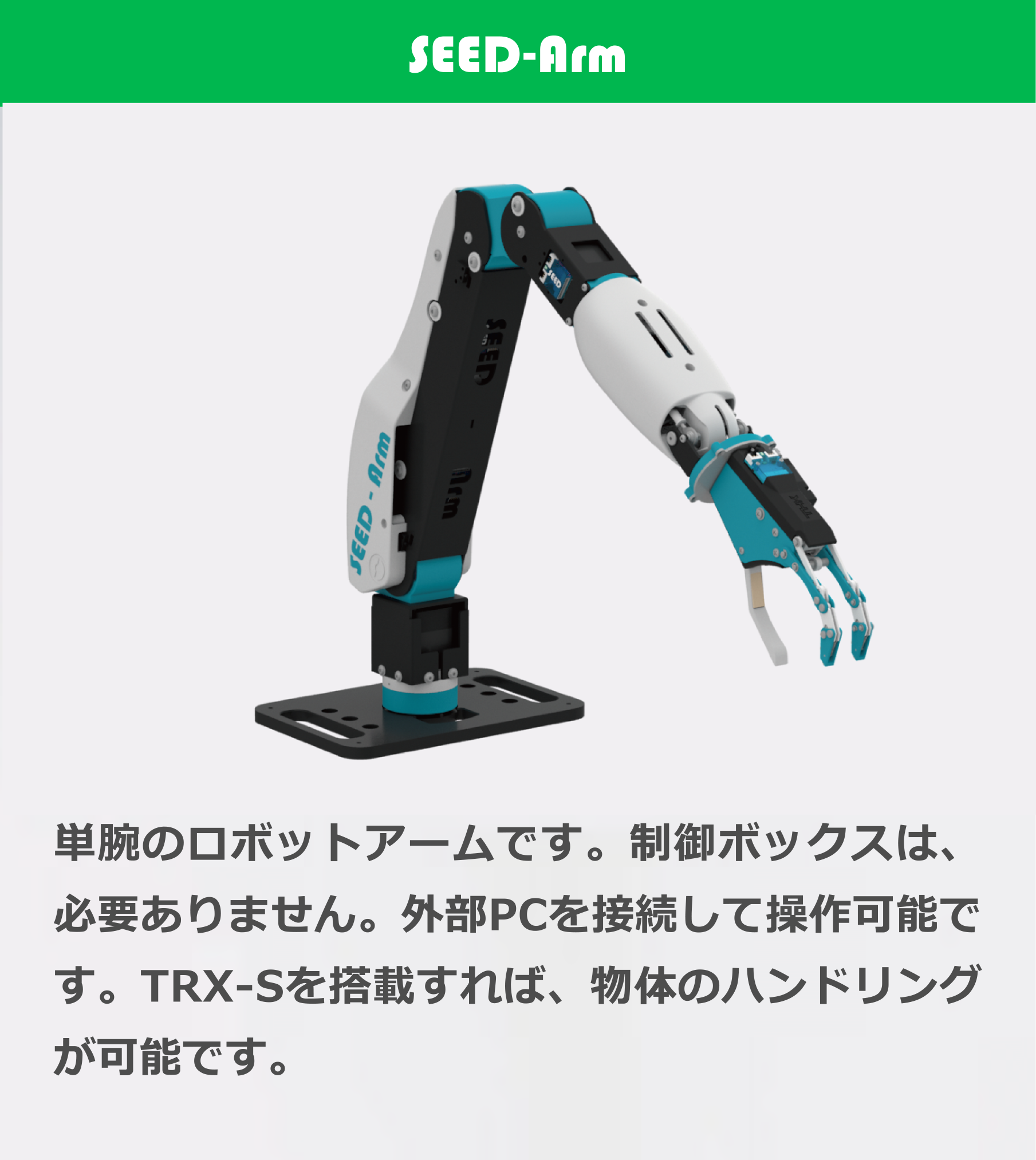 SEED-Arm 単腕のロボットアームです。制御ボックスは、必要ありません。外部PCを接続して操作可能です。TRX-Sを搭載すれば、物体のハンドリングが可能です。